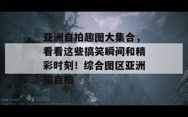 亚洲自拍趣图大集合，看看这些搞笑瞬间和精彩时刻！综合图区亚洲偷自拍