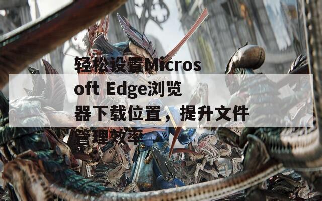 轻松设置Microsoft Edge浏览器下载位置，提升文件管理效率