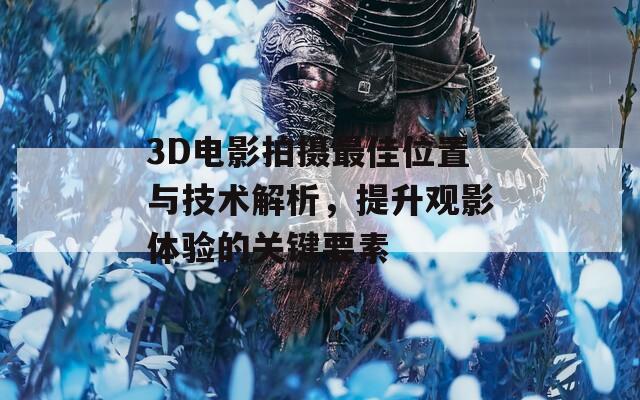 3D电影拍摄最佳位置与技术解析，提升观影体验的关键要素