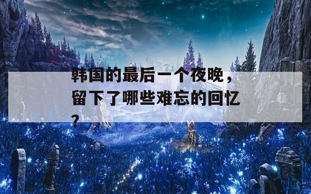 韩国的最后一个夜晚，留下了哪些难忘的回忆？