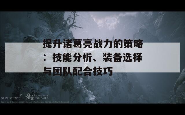 提升诸葛亮战力的策略：技能分析、装备选择与团队配合技巧