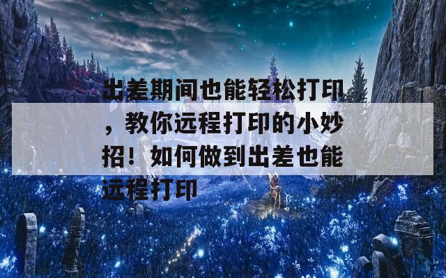 出差期间也能轻松打印，教你远程打印的小妙招！如何做到出差也能远程打印