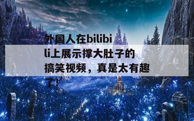 外国人在bilibili上展示撑大肚子的搞笑视频，真是太有趣了！