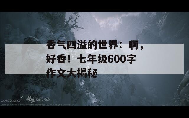 香气四溢的世界：啊，好香！七年级600字作文大揭秘