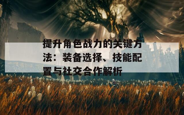 提升角色战力的关键方法：装备选择、技能配置与社交合作解析