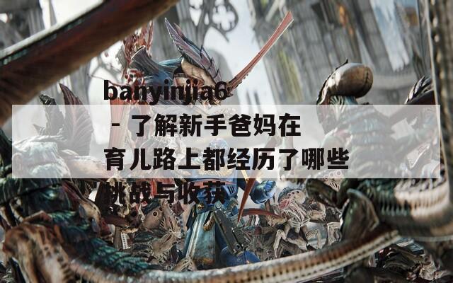 banyinjia6 - 了解新手爸妈在育儿路上都经历了哪些挑战与收获