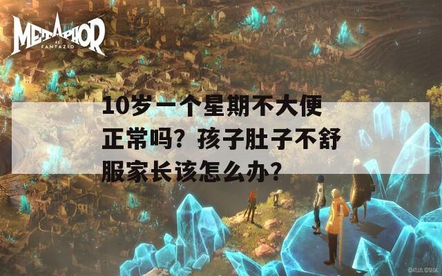 10岁一个星期不大便正常吗？孩子肚子不舒服家长该怎么办？