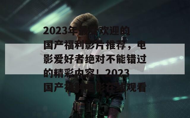 2023年最受欢迎的国产福利影片推荐，电影爱好者绝对不能错过的精彩内容！2023国产福利电影在线观看