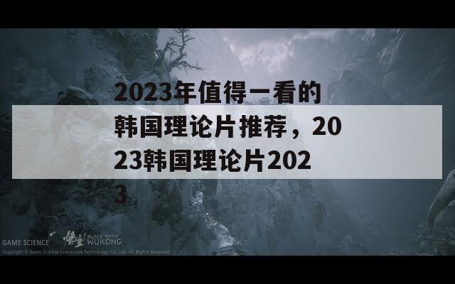 2023年值得一看的韩国理论片推荐，2023韩国理论片2023