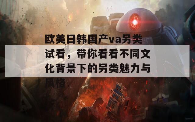 欧美日韩国产va另类试看，带你看看不同文化背景下的另类魅力与风格