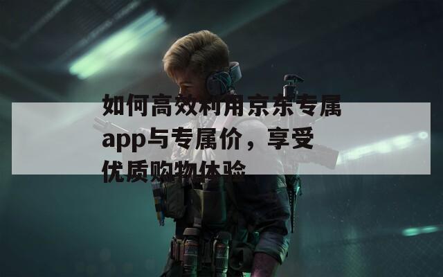 如何高效利用京东专属app与专属价，享受优质购物体验