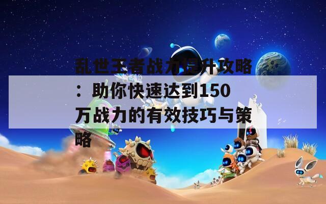 乱世王者战力提升攻略：助你快速达到150万战力的有效技巧与策略