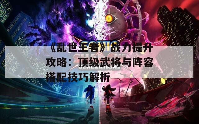 《乱世王者》战力提升攻略：顶级武将与阵容搭配技巧解析