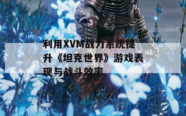 利用XVM战力系统提升《坦克世界》游戏表现与战斗效率