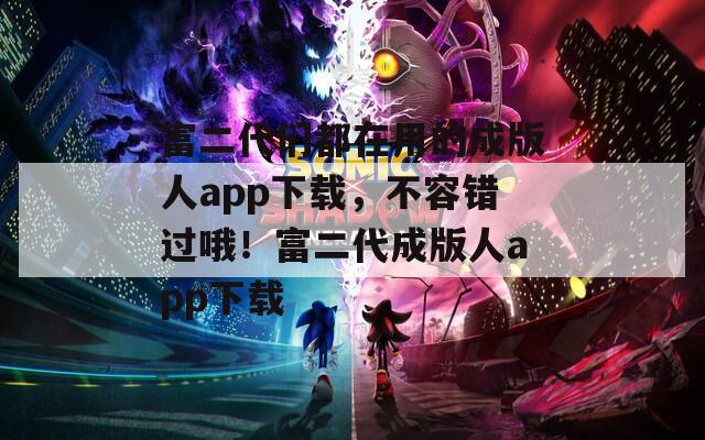 富二代们都在用的成版人app下载，不容错过哦！富二代成版人app下载