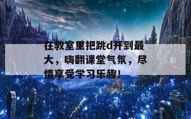 在教室里把跳d开到最大，嗨翻课堂气氛，尽情享受学习乐趣！