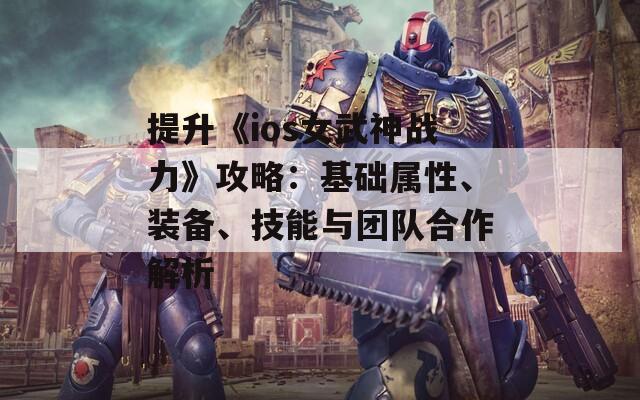 提升《ios女武神战力》攻略：基础属性、装备、技能与团队合作解析