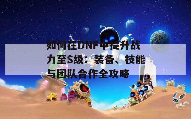 如何在DNF中提升战力至S级：装备、技能与团队合作全攻略