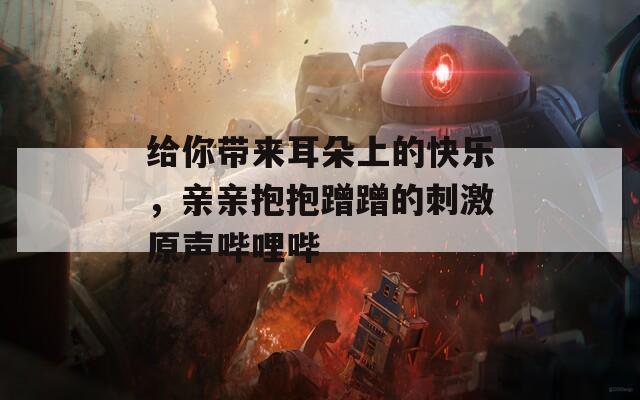 给你带来耳朵上的快乐，亲亲抱抱蹭蹭的刺激原声哔哩哔