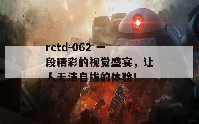 rctd-062 一段精彩的视觉盛宴，让人无法自拔的体验！