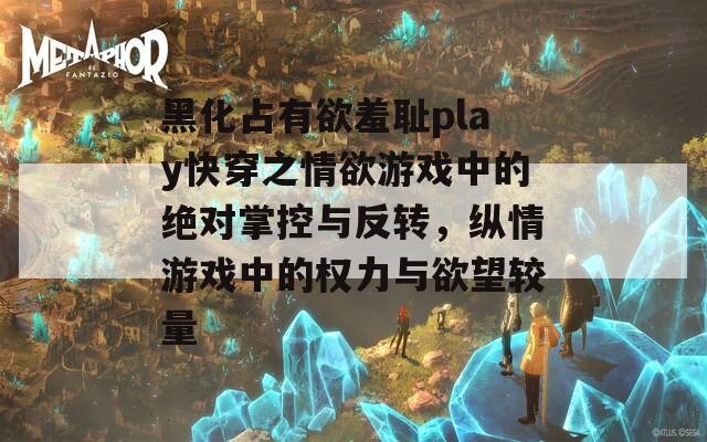 黑化占有欲羞耻play快穿之情欲游戏中的绝对掌控与反转，纵情游戏中的权力与欲望较量