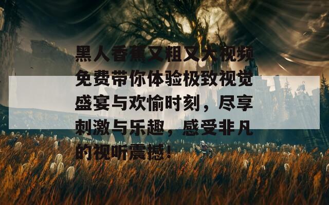 黑人香蕉又粗又大视频免费带你体验极致视觉盛宴与欢愉时刻，尽享刺激与乐趣，感受非凡的视听震撼！