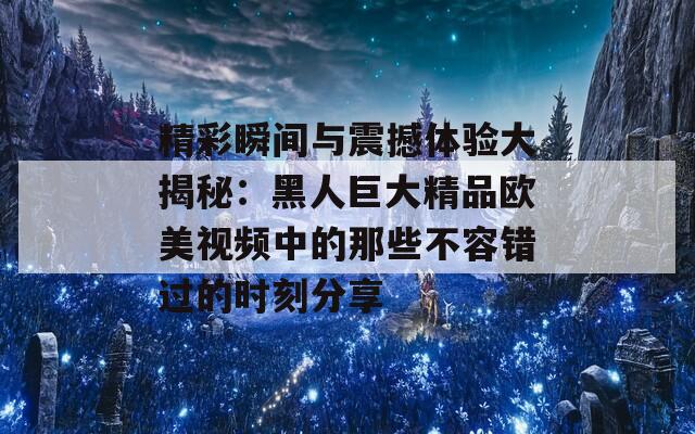 精彩瞬间与震撼体验大揭秘：黑人巨大精品欧美视频中的那些不容错过的时刻分享