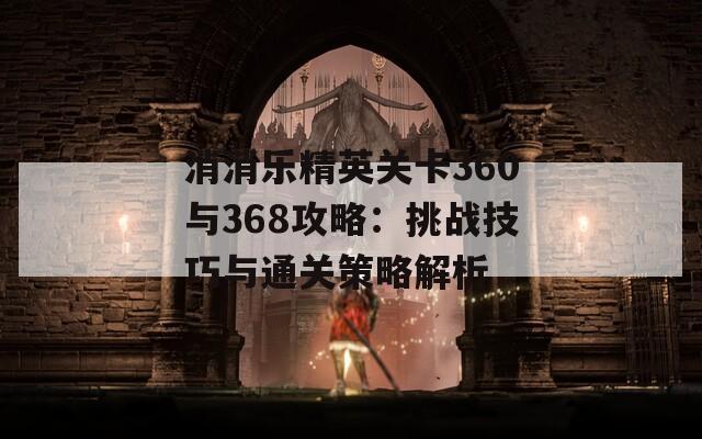 消消乐精英关卡360与368攻略：挑战技巧与通关策略解析