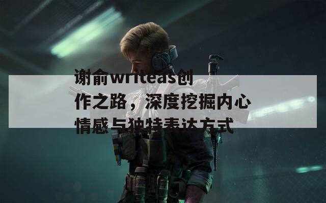 谢俞writeas创作之路，深度挖掘内心情感与独特表达方式