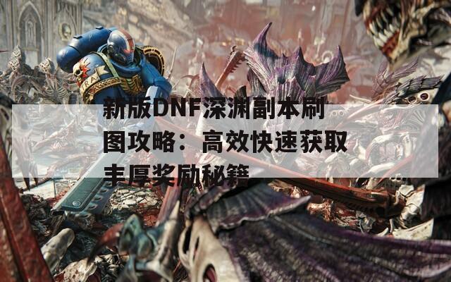 新版DNF深渊副本刷图攻略：高效快速获取丰厚奖励秘籍