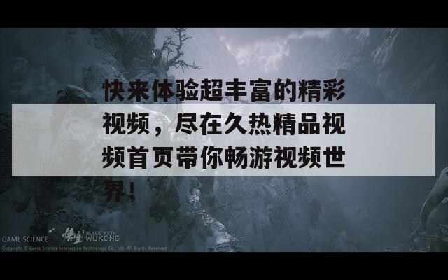 快来体验超丰富的精彩视频，尽在久热精品视频首页带你畅游视频世界！