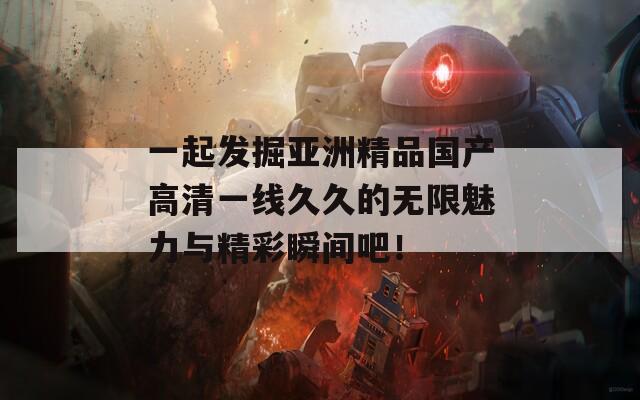 一起发掘亚洲精品国产高清一线久久的无限魅力与精彩瞬间吧！