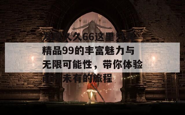 发现久久66这里只有精品99的丰富魅力与无限可能性，带你体验前所未有的旅程