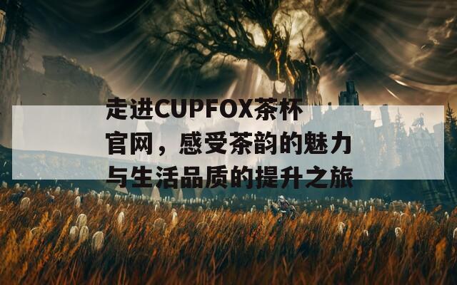 走进CUPFOX茶杯官网，感受茶韵的魅力与生活品质的提升之旅