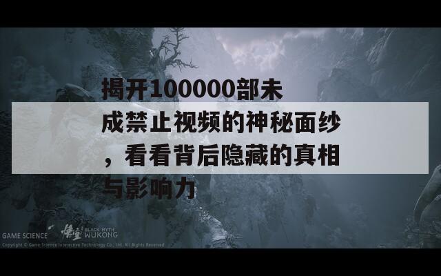 揭开100000部未成禁止视频的神秘面纱，看看背后隐藏的真相与影响力