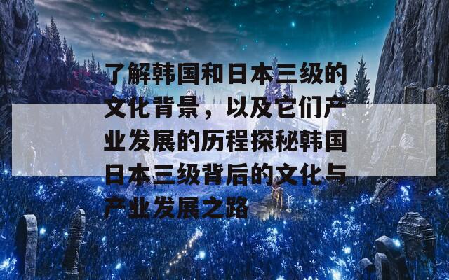 了解韩国和日本三级的文化背景，以及它们产业发展的历程探秘韩国日本三级背后的文化与产业发展之路