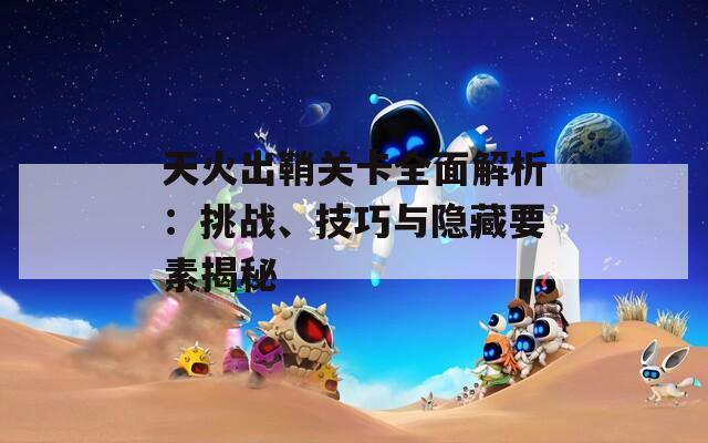 天火出鞘关卡全面解析：挑战、技巧与隐藏要素揭秘