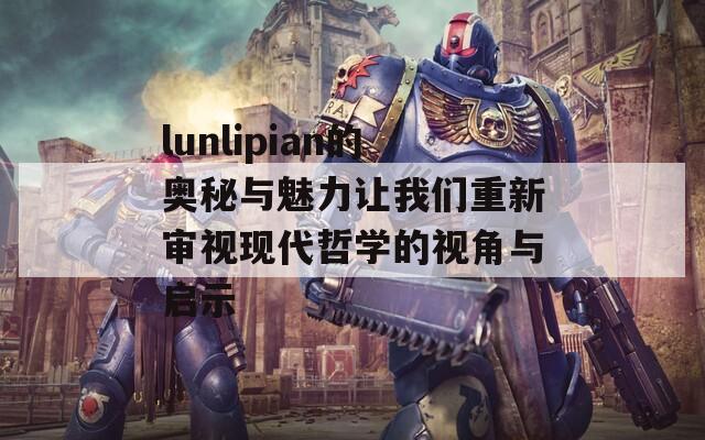 lunlipian的奥秘与魅力让我们重新审视现代哲学的视角与启示