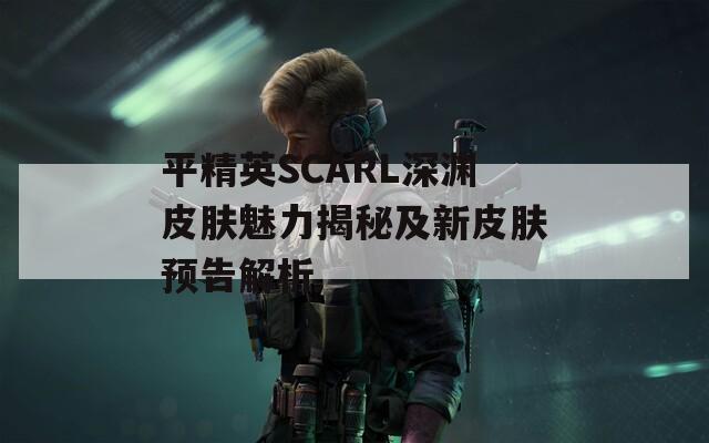 平精英SCARL深渊皮肤魅力揭秘及新皮肤预告解析