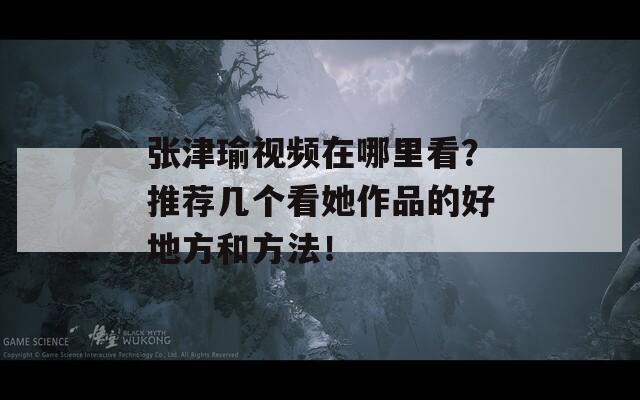 张津瑜视频在哪里看？推荐几个看她作品的好地方和方法！