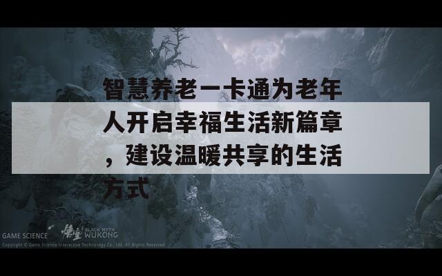 智慧养老一卡通为老年人开启幸福生活新篇章，建设温暖共享的生活方式