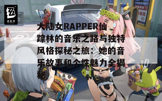 大陆女RAPPER仙踪林的音乐之路与独特风格探秘之旅：她的音乐故事和个性魅力全揭秘