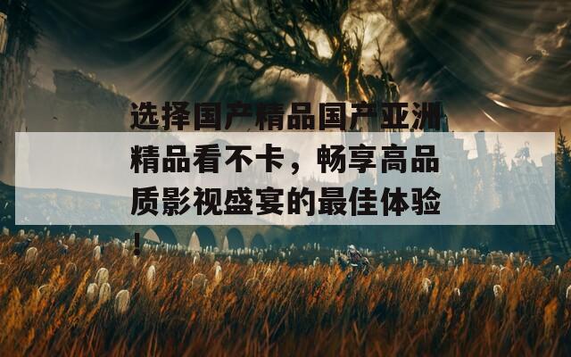 选择国产精品国产亚洲精品看不卡，畅享高品质影视盛宴的最佳体验！