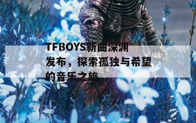 TFBOYS新曲深渊发布，探索孤独与希望的音乐之旅