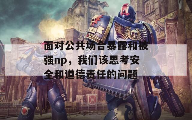 面对公共场合暴露和被强np，我们该思考安全和道德责任的问题