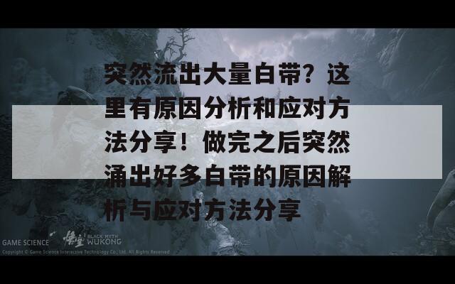 突然流出大量白带？这里有原因分析和应对方法分享！做完之后突然涌出好多白带的原因解析与应对方法分享