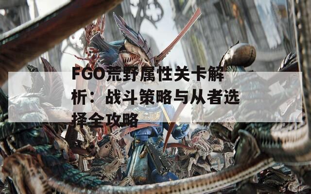 FGO荒野属性关卡解析：战斗策略与从者选择全攻略