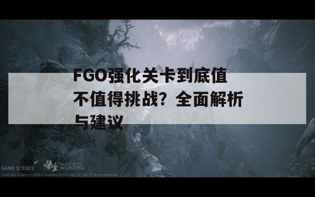 FGO强化关卡到底值不值得挑战？全面解析与建议