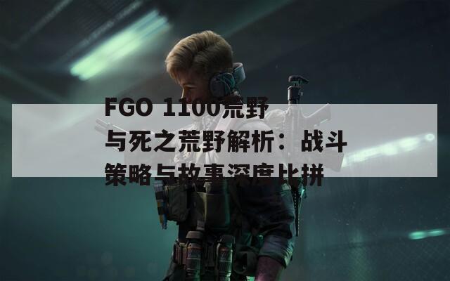 FGO 1100荒野与死之荒野解析：战斗策略与故事深度比拼