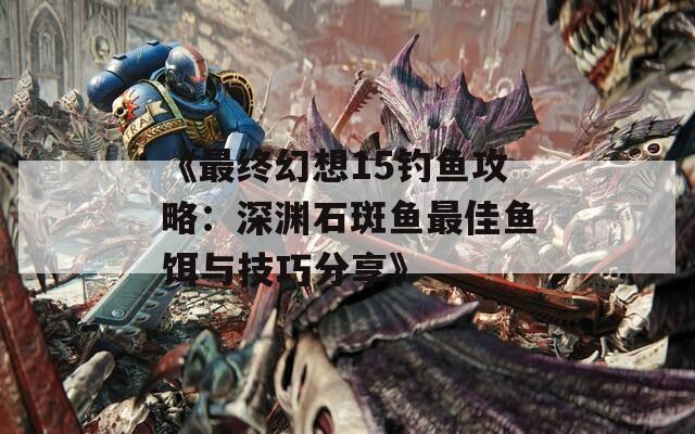 《最终幻想15钓鱼攻略：深渊石斑鱼最佳鱼饵与技巧分享》